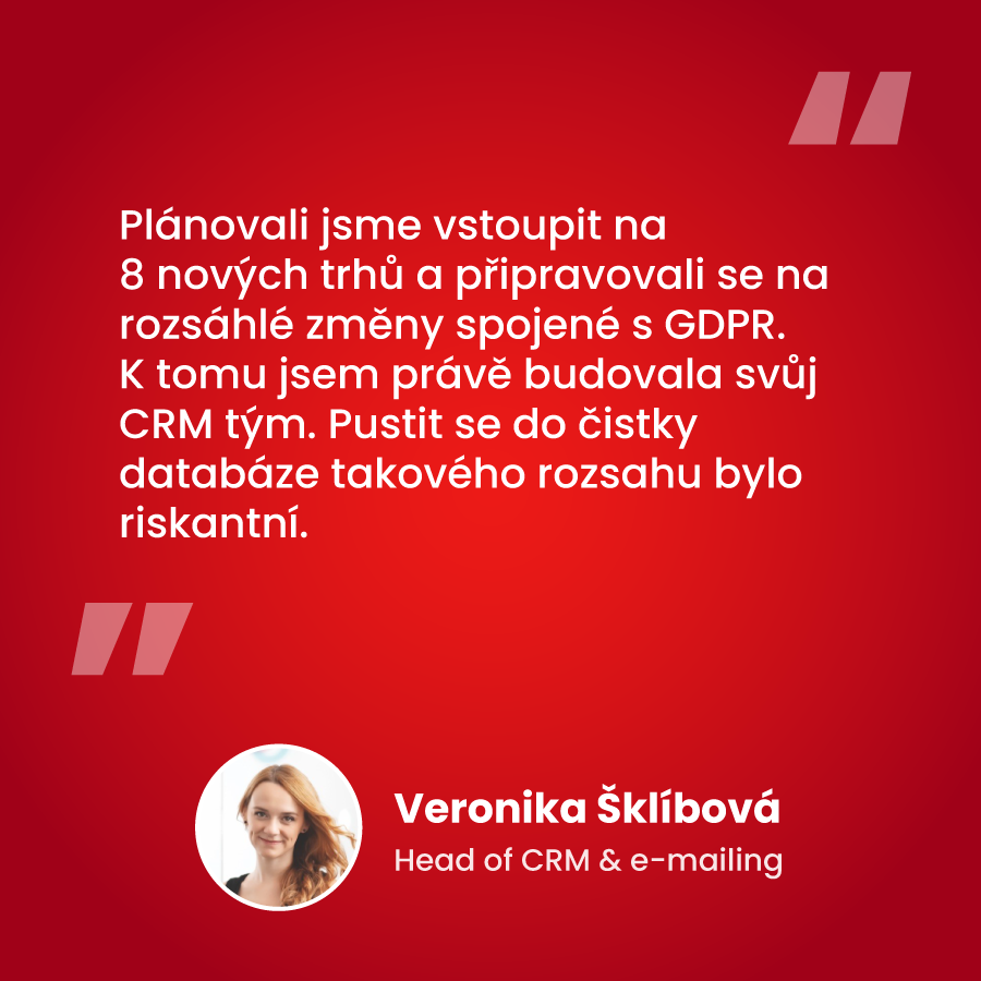 "Plánovali jsme vstoupit na 8 nových trhů a připravovali se na rozsáhlé změny spojené s GDPR. K tomu jsem právě budovala svůj CRM tým. Pustit se do čistky databáze takového rozsahu bylo riskantní." Veronika Šklíbová, Head of CRM & e-mailing